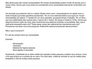 Mas afinal quais são nossas necessidades? As nossas necessidades podem mudar de acordo com a
nossa rotina. Vemos que o que antes era considerado como necessidade está sendo confundido com
desejo.
Um exemplo que podemos citar é o celular. Muitos veem como necessidade ter um celular novo a
cada evolução que estes aparelhos apresentam. Ter um novo eletrodoméstico que supra as “novas”
necessidades de realizar “n” tarefas em um único aparelho, poupando tempo e trabalho. Ter um tênis
que uma celebridade esta usando pois o mesmo dá o “status” de chique e moderno. Enfim, temos que
adquirir/consumir cada vez mais, para mostrarmos que estamos inseridos na sociedade. Mas, isso é
realmente necessário para nós? Todas essas coisas são realmente tão importantes para nós?
Precisamos nos fazer uma única pergunta: Realmente estamos precisando desse produto?
Mas o que é consumo?
É o ato de comprar bens por necessidade.
Exemplo:
- Alimentação;
- Vestuário;
- Material de higiene pessoal;
- Bens ligados a educação.
Atualmente, a facilidade de se obter crédito tem ajudado muitas pessoas a realizar seus sonhos, como
o da casa própria ou a compra de um carro. Por outro lado, a falta de controle no uso do crédito pode
atrapalhar a vida de muitas outras pessoas.
 