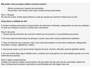 Mas então, como eu posso realizar uma boa compra?
- Menos compras por impulso nas promoções;
- Pense Bem: nem sempre vale a pena comprar porque está barato.
Dica 1: Roupas
No caso de roupas, prefira peças básicas ou opte por aquela que você tem certeza que vai usar!
Preço baixo e validade em dia!
É sempre vantajoso aproveitar os preços baixos dos alimentos. Entretanto, esteja atento ao prazo de validade e
se você vai conseguir consumir o produto até o vencimento.
Dica 2: dia-a-dia
1. Compre apenas alimentos que você tem certeza que irá consumir e na quantidade que precisa;
2. Só vá ao supermercado depois de almoçar ou jantar, para evitar comprar guloseimas supérfluas;
3. Faça uma lista de suas compras e veja o que você pode substituir ou até mesmo dispensar: refrigerantes,
chocolates, revistas, salgadinhos, molhos;
4. Use poucas vezes ou por pouco tempo máquina de lavar, chuveiro, televisão, porta de geladeira aberta;
5. Se você souber fazer algum trabalho extra, o dinheiro que você ganhar com esse trabalho guarde-o em uma
caderneta de poupança.
Dica 3: datas comemorativas
Cuidado com épocas e datas comemorativas: Dia das mães; Dia dos pais; Dia dos namorados; Natal; Ano
Novo. Antecipe suas compras e aproveite as oportunidades para não pagar mais caro.
 