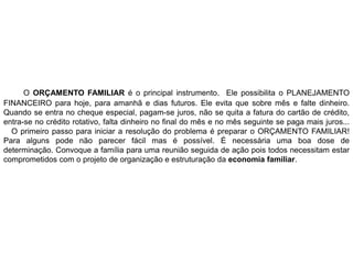 O ORÇAMENTO FAMILIAR é o principal instrumento. Ele possibilita o PLANEJAMENTO
FINANCEIRO para hoje, para amanhã e dias futuros. Ele evita que sobre mês e falte dinheiro.
Quando se entra no cheque especial, pagam-se juros, não se quita a fatura do cartão de crédito,
entra-se no crédito rotativo, falta dinheiro no final do mês e no mês seguinte se paga mais juros...
O primeiro passo para iniciar a resolução do problema é preparar o ORÇAMENTO FAMILIAR!
Para alguns pode não parecer fácil mas é possível. É necessária uma boa dose de
determinação. Convoque a família para uma reunião seguida de ação pois todos necessitam estar
comprometidos com o projeto de organização e estruturação da economia familiar.
 