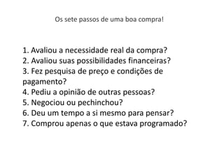 Os sete passos de uma boa compra!
1. Avaliou a necessidade real da compra?
2. Avaliou suas possibilidades financeiras?
3. Fez pesquisa de preço e condições de
pagamento?
4. Pediu a opinião de outras pessoas?
5. Negociou ou pechinchou?
6. Deu um tempo a si mesmo para pensar?
7. Comprou apenas o que estava programado?
 