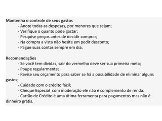 Mantenha o controle de seus gastos
- Anote todas as despesas, por menores que sejam;
- Verifique o quanto pode gastar;
- Pesquise preços antes de decidir comprar;
- Na compra a vista não hesite em pedir desconto;
- Pague suas contas sempre em dia.
Recomendações
- Se você tem dívidas, sair do vermelho deve ser sua primeira meta;
- Poupe regularmente;
- Revise seu orçamento para saber se há a possibilidade de eliminar alguns
gastos;
- Cuidado com o crédito fácil;
- Cheque Especial com moderação ele não é complemento de renda.
- Cartão de Crédito é uma ótima ferramenta para pagamentos mas não é
dinheiro grátis.
 