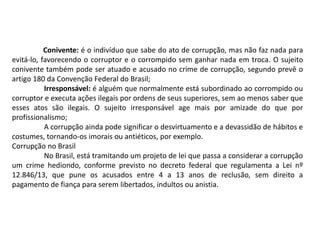 Conivente: é o indivíduo que sabe do ato de corrupção, mas não faz nada para
evitá-lo, favorecendo o corruptor e o corrompido sem ganhar nada em troca. O sujeito
conivente também pode ser atuado e acusado no crime de corrupção, segundo prevê o
artigo 180 da Convenção Federal do Brasil;
Irresponsável: é alguém que normalmente está subordinado ao corrompido ou
corruptor e executa ações ilegais por ordens de seus superiores, sem ao menos saber que
esses atos são ilegais. O sujeito irresponsável age mais por amizade do que por
profissionalismo;
A corrupção ainda pode significar o desvirtuamento e a devassidão de hábitos e
costumes, tornando-os imorais ou antiéticos, por exemplo.
Corrupção no Brasil
No Brasil, está tramitando um projeto de lei que passa a considerar a corrupção
um crime hediondo, conforme previsto no decreto federal que regulamenta a Lei nº
12.846/13, que pune os acusados entre 4 a 13 anos de reclusão, sem direito a
pagamento de fiança para serem libertados, indultos ou anistia.
 
