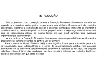 INTRODUÇÃO
Este projeto tem como concepção de que a Educação Financeira não consiste somente em
aprender a economizar, cortar gastos, poupar e acumular dinheiro. Busca a partir de princípios
econômicos, incentivar a comunidade escolar a encontrar estratégias financeiras de melhorar a
qualidade de vida, tanto hoje quanto no futuro, proporcionando a segurança material necessária
para as necessidades diárias, ao mesmo tempo em que prevê garantias para eventuais
imprevistos que poderão surgir.
Acima de tudo, a Educação Financeira deve ensinar que a responsabilidade social e a ética
precisam estar sempre presentes no ganho e uso do dinheiro.
Para o educador Moacir Gadotti (1999) educar significa formar para autonomia, para auto
governabilidade, para independência e o senso de responsabilidade coletiva. Um processo
educacional só se constituirá verdadeiramente autônomo e libertador se for capaz de preparar
cidadãos críticos dotados das condições que lhes permitam entender os contextos históricos,
sociais e econômicos em que estão inseridos
 