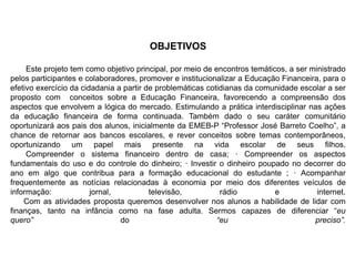 OBJETIVOS
Este projeto tem como objetivo principal, por meio de encontros temáticos, a ser ministrado
pelos participantes e colaboradores, promover e institucionalizar a Educação Financeira, para o
efetivo exercício da cidadania a partir de problemáticas cotidianas da comunidade escolar a ser
proposto com conceitos sobre a Educação Financeira, favorecendo a compreensão dos
aspectos que envolvem a lógica do mercado. Estimulando a prática interdisciplinar nas ações
da educação financeira de forma continuada. Também dado o seu caráter comunitário
oportunizará aos pais dos alunos, inicialmente da EMEB-P “Professor José Barreto Coelho”, a
chance de retornar aos bancos escolares, e rever conceitos sobre temas contemporâneos,
oportunizando um papel mais presente na vida escolar de seus filhos.
Compreender o sistema financeiro dentro de casa; · Compreender os aspectos
fundamentais do uso e do controle do dinheiro; · Investir o dinheiro poupado no decorrer do
ano em algo que contribua para a formação educacional do estudante ; · Acompanhar
frequentemente as notícias relacionadas à economia por meio dos diferentes veículos de
informação: jornal, televisão, rádio e internet.
Com as atividades proposta queremos desenvolver nos alunos a habilidade de lidar com
finanças, tanto na infância como na fase adulta. Sermos capazes de diferenciar “eu
quero” do “eu preciso”.
 