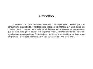 JUSTIFICATIVA
O sistema no qual estamos inseridos converge com rapidez para o
consumismo exacerbado, e tal tendência inicia-se na infância. Em vista disso, as
crianças, sem compreender o valor do dinheiro e as consequências desastrosas
que a falta dele pode causar em algumas vidas, inconscientemente crescem
egocêntricas e consumistas. A partir disso, sentiu-se a necessidade de inserir um
programa de educação financeira com os estudantes das 4°s e 5°s anos.
 