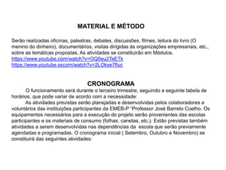 MATERIAL E MÉTODO
Serão realizadas oficinas, palestras, debates, discussões, filmes, leitura do livro (O
menino do dinheiro), documentários, visitas dirigidas às organizações empresariais, etc.,
sobre as temáticas propostas. As atividades se constituirão em Módulos.
https://www.youtube.com/watch?v=OQ5eu2TeETk
https://www.youtube.sscom/watch?v=2LOkxe7fluc
CRONOGRAMA
O funcionamento será durante o terceiro trimestre, seguindo a seguinte tabela de
horários, que pode variar de acordo com a necessidade:
As atividades previstas serão planejadas e desenvolvidas pelos colaboradores e
voluntários das instituições participantes da EMEB-P “Professor José Barreto Coelho. Os
equipamentos necessários para a execução do projeto serão provenientes das escolas
participantes e os materiais de consumo (folhas, canetas, etc.). Estão previstas também
atividades a serem desenvolvidas nas dependências da escola que serão previamente
agendadas e programadas. O cronograma inicial ( Setembro, Outubro e Novembro) se
constituirá das seguintes atividades:
 