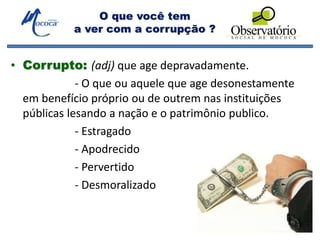 O que você tem
a ver com a corrupção ?
• Corrupto: (adj) que age depravadamente.
- O que ou aquele que age desonestamente
em benefício próprio ou de outrem nas instituições
públicas lesando a nação e o patrimônio publico.
- Estragado
- Apodrecido
- Pervertido
- Desmoralizado
 