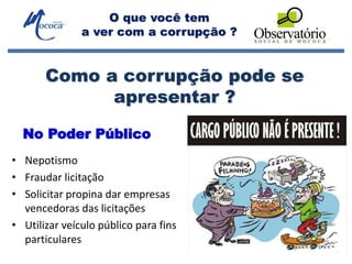 O que você tem
a ver com a corrupção ?
• Nepotismo
• Fraudar licitação
• Solicitar propina dar empresas
vencedoras das licitações
• Utilizar veículo público para fins
particulares
Como a corrupção pode se
apresentar ?
No Poder Público
 