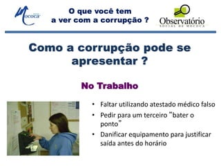 O que você tem
a ver com a corrupção ?
No Trabalho
• Faltar utilizando atestado médico falso
• Pedir para um terceiro “bater o
ponto”
• Danificar equipamento para justificar
saída antes do horário
Como a corrupção pode se
apresentar ?
 