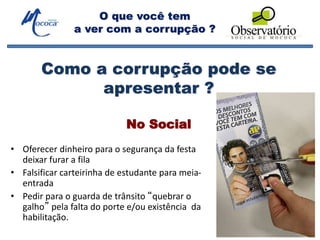 O que você tem
a ver com a corrupção ?
No Social
• Oferecer dinheiro para o segurança da festa
deixar furar a fila
• Falsificar carteirinha de estudante para meia-
entrada
• Pedir para o guarda de trânsito “quebrar o
galho” pela falta do porte e/ou existência da
habilitação.
Como a corrupção pode se
apresentar ?
 