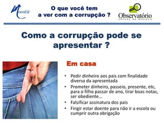 O que você tem
a ver com a corrupção ?
Em casa
• Pedir dinheiro aos pais com finalidade
diversa da apresentada
• Prometer dinheiro, passeio, presente, etc,
para o filho passar de ano, tirar boas notas,
ser obediente...
• Falsificar assinatura dos pais
• Fingir estar doente para não ir a escola ou
cumprir outra obrigação
Como a corrupção pode se
apresentar ?
 