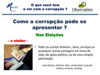O que você tem
a ver com a corrupção ?
Nas Eleições
• Pedir ou aceitar dinheiro , bens, serviços ou
quaisquer outras vantagens em troca do
voto, do apoio político, ou de uma simples
adesivação.
Como a corrupção pode se
apresentar ?
cesta básica, dinheiro, leite, combustível, consulta
médica, cimento, remédio
- o eleitor -
 