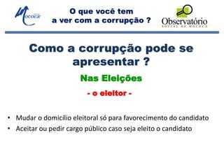 O que você tem
a ver com a corrupção ?
Como a corrupção pode se
apresentar ?
• Mudar o domicílio eleitoral só para favorecimento do candidato
• Aceitar ou pedir cargo público caso seja eleito o candidato
Nas Eleições
- o eleitor -
 