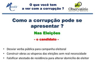 O que você tem
a ver com a corrupção ?
Como a corrupção pode se
apresentar ?
• Desviar verba pública para campanha eleitoral
• Construir obras as vésperas das eleições sem real necessidade
• Falsificar atestado de residência para alterar domicílio de eleitor
Nas Eleições
- o candidato -
 
