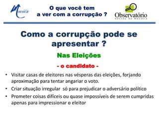 O que você tem
a ver com a corrupção ?
Como a corrupção pode se
apresentar ?
• Visitar casas de eleitores nas vésperas das eleições, forjando
aproximação para tentar angariar o voto.
• Criar situação irregular só para prejudicar o adversário político
• Prometer coisas difíceis ou quase impossíveis de serem cumpridas
apenas para impressionar o eleitor
Nas Eleições
- o candidato -
 