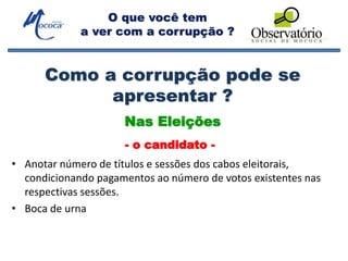O que você tem
a ver com a corrupção ?
Como a corrupção pode se
apresentar ?
• Anotar número de títulos e sessões dos cabos eleitorais,
condicionando pagamentos ao número de votos existentes nas
respectivas sessões.
• Boca de urna
Nas Eleições
- o candidato -
 