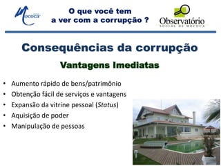 O que você tem
a ver com a corrupção ?
Consequências da corrupção
• Aumento rápido de bens/patrimônio
• Obtenção fácil de serviços e vantagens
• Expansão da vitrine pessoal (Status)
• Aquisição de poder
• Manipulação de pessoas
Vantagens Imediatas
 