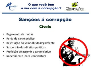 O que você tem
a ver com a corrupção ?
Sanções á corrupção
Cíveis
• Pagamento de multas
• Perda do cargo público
• Restituição do valor obtido ilegalmente
• Suspensão dos direitos políticos
• Proibição de assumir o cargo eletivo
• Impedimento para candidatura
 