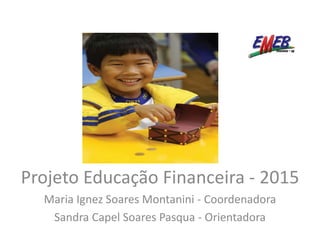 Projeto Educação Financeira - 2015
Maria Ignez Soares Montanini - Coordenadora
Sandra Capel Soares Pasqua - Orientadora
 