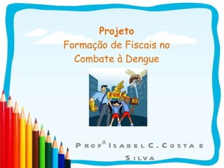 Projeto Formação de Fiscais no Combate à Dengue Profª Isabel C. Costa e Silva 