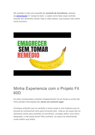 Na verdade é tudo uma questão de controle de hormônios, através
da alimentação! A “cereja do bolo”, é saber como fazer esse controle,
através dos alimentos certos! Veja o vídeo abaixo, que explica mais sobre
como funciona:
Minha Experiencia com o Projeto Fit
60D
Eu estou acostumada a estudar emagrecimento há um tempo e ainda não
tinha achado informações tão claras em nenhum lugar.
Consegui entender que na verdade o nosso corpo é uma máquina que só
precisa do combustível certo para funcionar bem. Hoje eu sei quais são os
alimentos certos para controlar os hormônios, consegui definir uma rotina
adequada, e não passo fome! Pelo contrário, eu estou me alimentando
muito melhor que antes!
 