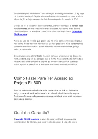 Eu comecei pelo Método de Transformação e consegui eliminar 1,5 Kg logo
na primeira semana! Depois fui naturalmente mudando ainda mais a minha
alimentação, e hoje estou muito feliz fazendo parte do projeto fit 60d!
Depois de ler e aplicar os conhecimentos, além de começar a perder peso
naturalmente, eu me sinto muito mais disposta, não tenho mais aquele
cansaço depois do almoço e posso dizer com confiança que o projeto fit
60d funciona!
Agora eu uso as roupas que gosto, vou na praia com as minhas amigas, e
não tenho medo de subir na balança! Eu não precisarei mais perder tempo
contando minhas calorias, e nem medindo o quanto vou comer, pois já
estou acostumada.
Essa mudança na alimentação foi, com certeza, uma divisor de águas na
minha vida! E espero de coração que a minha história tenha te motivado a
mudar a sua vida também! E depois de toda essa mudança, consegui
voltar a praticar exercícios e melhorar ainda mais minha forma física.
Como Fazer Para Ter Acesso ao
Projeto Fit 60D
Para ter acesso ao método da Julia, basta clicar no link no final deste
artigo onde você será redirecionado ao site oficial e totalmente seguro.
Assim que for aprovado o pagamento você receberá um e-mail com seus
dados para acessar
Qual é a Garantia?
O projeto fit 60d funciona e além do mais você terá uma garantia
incondicional de 30 dias, que caso você não gostar é só pedir o seu
 