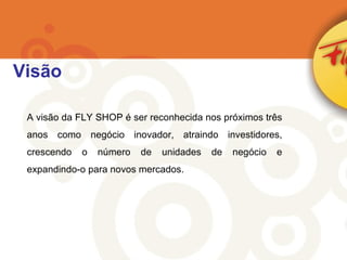 Visão A visão da FLY SHOP é ser reconhecida nos próximos três anos como negócio inovador, atraindo investidores, crescendo o número de unidades de negócio e expandindo-o para novos mercados. 