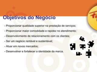 Proporcionar qualidade superior na prestação de serviços; Proporcionar maior comodidade e rapidez no atendimento; Desenvolvimento de relacionamento com os clientes; Ser um negócio rentável e sustentável; Atuar em novos mercados; Desenvolver e fortalecer a identidade da marca. Objetivos do Negócio 