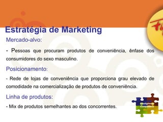 Mercado-alvo: P essoas que procuram produtos de conveniência, ênfase dos consumidores do sexo masculino. Posicionamento : Rede de lojas de conveniência que proporciona grau elevado de comodidade na comercialização de produtos de conveniência. Linha de produtos: Mix de produtos semelhantes ao dos concorrentes. Estratégia de Marketing 