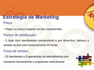 Preço: Preço um pouco superior ao dos concorrentes. Pontos de distribuição : 3 lojas com atendimento convencional e por drive-thru, delivery e vendas on-line com funcionamento 24 horas. Força de vendas: 33 atendentes e 5 operadores de telemarketing com constante treinamentos e programas motivacional. Estratégia de Marketing 