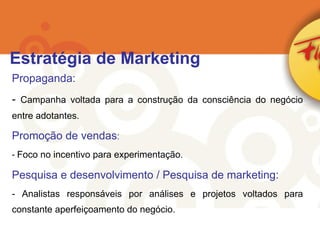 Propaganda: Campanha voltada para a construção da consciência do negócio entre adotantes. Promoção de vendas : Foco no incentivo para experimentação. Pesquisa e desenvolvimento / Pesquisa de marketing: Analistas responsáveis por análises e projetos voltados para constante aperfeiçoamento do negócio. Estratégia de Marketing 