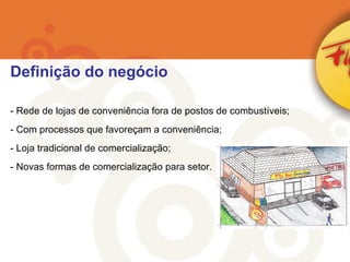 Rede de lojas de conveniência fora de postos de combustíveis; Com processos que favoreçam a conveniência; Loja tradicional de comercialização; Novas formas de comercialização para setor. Definição do negócio 