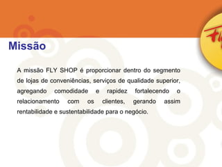 A missão FLY SHOP é proporcionar dentro do segmento de lojas de conveniências, serviços de qualidade superior, agregando comodidade e rapidez fortalecendo o relacionamento com os clientes, gerando assim rentabilidade e sustentabilidade para o negócio. Missão 