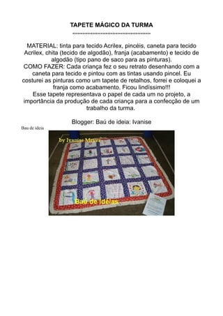 TAPETE MÁGICO DA TURMA
                   ...............................................

  MATERIAL: tinta para tecido Acrilex, pincéis, caneta para tecido
 Acrilex, chita (tecido de algodão), franja (acabamento) e tecido de
            algodão (tipo pano de saco para as pinturas).
 COMO FAZER: Cada criança fez o seu retrato desenhando com a
    caneta para tecido e pintou com as tintas usando pincel. Eu
costurei as pinturas como um tapete de retalhos, forrei e coloquei a
             franja como acabamento. Ficou lindíssimo!!!
    Esse tapete representava o papel de cada um no projeto, a
 importância da produção de cada criança para a confecção de um
                          trabalho da turma.

                  Blogger: Baú de ideia: Ivanise
Bau de ideia
 