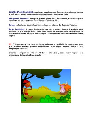 CONFECÇÃO DE LIVRINHO: os alunos escolhe o que fazerem: trava-língua, lendas,
provérbios, frase de para-choque, ditado popular e cantiga de roda.

Brinquedos populares: papagaio, peteca, piões, ioiô, cinco-maria, boneca de pano,
cavalinho-de-pau e outros confeccionados pelos alunos.

Cartaz: cada alunos deverá fazer um cartaz com o tema: Os Saberes Popular.

Sarau Folclórico: é muito importante que as crianças fiquem à vontade para
escolher o que deseja fazer, pois nem todos se sentem bem participando de
atividades de canto e dança, por exemplo. O interessante é que eles tenham outras
opções.



P.S. O importante é que cada professor veja qual a realidade de seus alunos para
que possam realizar grande descobertas. Não copie apenas, deixe a sua
imaginação florescer.

Entenda a origem do folclore: O Saber folclórico , suas manifestações e a
importância de trabalhá-lo na escola.
 