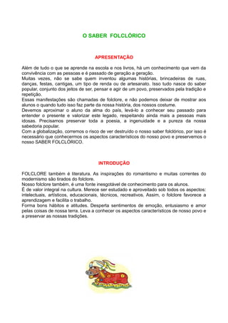 O SABER FOLCLÓRICO


                                    APRESENTAÇÃO

Além de tudo o que se aprende na escola e nos livros, há um conhecimento que vem da
convivência com as pessoas e é passado de geração a geração.
Muitas vezes, não se sabe quem inventou algumas histórias, brincadeiras de ruas,
danças, festas, cantigas, um tipo de renda ou de artesanato. Isso tudo nasce do saber
popular, conjunto dos jeitos de ser, pensar e agir de um povo, preservados pela tradição e
repetição.
Essas manifestações são chamadas de folclore, e não podemos deixar de mostrar aos
alunos o quando tudo isso faz parte da nossa história, dos nossos costume.
Devemos aproximar o aluno da alma do país, levá-lo a conhecer seu passado para
entender o presente e valorizar este legado, respeitando ainda mais a pessoas mais
idosas. Precisamos preservar toda a poesia, a ingenuidade e a pureza da nossa
sabedoria popular.
Com a globalização, corremos o risco de ver destruído o nosso saber folclórico, por isso é
necessário que conhecermos os aspectos característicos do nosso povo e preservemos o
nosso SABER FOLCLÓRICO.



                                     INTRODUÇÃO

FOLCLORE também é literatura. As inspirações do romantismo e muitas correntes do
modernismo são tirados do folclore.
Nosso folclore também, é uma fonte inesgotável de conhecimento para os alunos.
É de valor integral na cultura. Merece ser estudado e aproveitado sob todos os aspectos:
intelectuais, artísticos, educacionais, técnicos, recreativos. Assim, o folclore favorece a
aprendizagem e facilita o trabalho.
Forma bons hábitos e atitudes. Desperta sentimentos de emoção, entusiasmo e amor
pelas coisas de nossa terra. Leva a conhecer os aspectos característicos de nosso povo e
a preservar as nossas tradições.
 