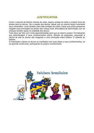 JUSTIFICATIVA
Iniciar o assunto de folclore através de vídeo, depois cantiga de rodas e mostrar livros de
lendas para os alunos. Ver a reação dos alunos, deixar que os mesmo façam livremente
seus comentário. Levar também para sala cantigas de rodas e fazer que juntos possamos
resgatar essa brincadeira do tempo dos nossos avós. Brincadeira de adivinhação com as
crianças também ajuda na oralidade dos alunos.
Tudo deve ser feito com muita espontaneidade para que os mesmo possa ir formalizando
sua aprendizagem e seus conhecimentos prévio. Através de pesquisas, exposição e
oficina de arte os alunos vão chegando a uma conclusão sobre folclore: O saberes do
folclore.
O importante e deixar os alunos se manifestar com suas ideias e seus conhecimentos, só
se aprende construindo, participando do próprio conhecimento.
 