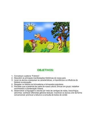 OBJETIVOS:
1. Conceituar a palavra “Folclore”.
2. Descobrir as principais manifestações folclóricas do nosso país.
3. Levar os alunos a pesquisar as características, a importância e a influência do
   folclore na educação.
4. Resgatar no folclore as brincadeiras e brinquedos populares.
5. Perceber que a parlenda faz parte da nossa cultura; brincar em grupo; trabalhar
   movimentos e coordenação motora.
6. Desenvolver a linguagem e escrita por meio de cantigas de rodas, trava-língua,
   adivinhas: conhecer diferentes gêneros textuais: incentivar os alunos a ler de forma
   convencional: promover a leitura e a consulta de textos de cordel.
 
