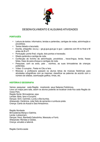 DESENVOLVIMENTO E ALGUMAS ATIVIDADES

PORTUGÊS

   •   Leitura de textos: informativo, lendas e parlendas, cantigas de rodas, adivinhação e
       provérbios.
   •   Textos fatiado e lacunado.
   •   Escrita, ortografia: ce,ci,ç – ge,gi,gua,gue,gui e guo – palavras com M no final e M
       antes de B e P.
   •   Pontuação: ponto final, vírgula, dois pontos e travessão.
   •   Ditado parlenda e cantiga de roda.
   •   Confecção de livrinho de adivinhação, provérbios , trava-língua, lenda, frases
       feitas, frase de para-choque e cantigas de roda.
   •   Pesquisar, com os avós, pais , vizinhos, as suas brincadeiras de crianças
       preferidas.
   •   Vídeo: O curupira , Festa no Céu e Iara.
   •   Músicas: a professora passará os alunos letras de músicas folclóricas para
       atividades ortográficas com as mesmas: classificar as palavras de acordo com o
       número de sílabas, acentuação gráfica, rimas, etc.


HISTÓRIA E GEOGRAFIA

Vamos pesquisar cada Região mostrando seus Saberes Folclóricos.
Leve um mapa para sala, assim os alunos poderão se localizar onde fica cada Região do
nosso País.
Região Norte: Brincadeiras: pipa
Lendas: Boto, Iara e Curupira.
Danças: Siriri, Carimbó, Lundu e Boi-bumba.
Artesanato: Cerâmica, colar feito de semente e cumbuca preta.
Crença: Canto do Acauã e Saci Amazônico.


Região Nordeste
Brincadeiras:Manja e Galinha.
Lenda: Lobisomem.
Danças: frevo, Bambelô,Caboclinha, Maracatu e Forró.
Artesanato: Rendas e Cestas.
Crença: amuleto e talismã.


Região Centro-oeste
 