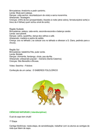 Brincadeiras: Anelzinho e pedir cantinho.
Lenda: Mula-sem-cabeça.
Danças: volta senhor, recortado(som de viola) e serra moreninha.
Artesanato: Tecelagem.
Crenças: chifre de boi (prosperidade), Assobio à noite (atrai cobra), ferradura(atrai sorte) e
trevo de 4 folhas( quem achou sinal de sorte).


Região Sudeste
Brincadeiras: peteca, cata-vento, esconde-esconde e balança caixão.
Lenda: saci-pererê.
Danças: catira, quadrilha, dança dos velhos e café.
Artesanato: madeira e pedra de sabão.
Crença: ovo no telhado ( se colocar ovo no telhado e oferecer a S. Clara, pedindo para a
chuva).


Região Sul
Brincadeiras: batatinha frita, pular corda.
Lenda: Boitatá.
Danças: chimarrita, fandango, chula, pau-de-fita.
Artesanato: artesanato popular – traineira (Santa Catarina).
Crenças: São Benedito e Bruxas.

Vídeo: Sesinha – Folclore

Confecção de um cartaz : O SABERES FOLCLÓRICO




CIÊNCIAS NATURAIS ( Interdisciplinar)

O pé do sapo tem chulé!

1º Etapa

Cantiga folclóricas: nesta etapa, de sensibilização, trabalhar com os alunos as cantigas de
roda que falem de sapo.
 