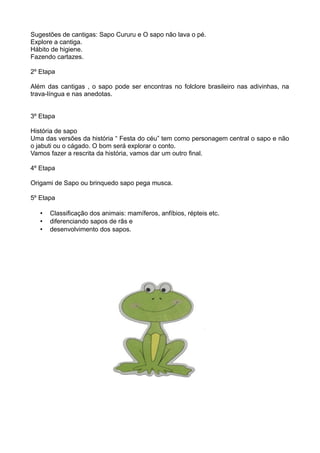 Sugestões de cantigas: Sapo Cururu e O sapo não lava o pé.
Explore a cantiga.
Hábito de higiene.
Fazendo cartazes.

2º Etapa

Além das cantigas , o sapo pode ser encontras no folclore brasileiro nas adivinhas, na
trava-língua e nas anedotas.


3º Etapa

História de sapo
Uma das versões da história “ Festa do céu” tem como personagem central o sapo e não
o jabuti ou o cágado. O bom será explorar o conto.
Vamos fazer a rescrita da história, vamos dar um outro final.

4º Etapa

Origami de Sapo ou brinquedo sapo pega musca.

5º Etapa

   •   Classificação dos animais: mamíferos, anfíbios, répteis etc.
   •   diferenciando sapos de rãs e
   •   desenvolvimento dos sapos.
 