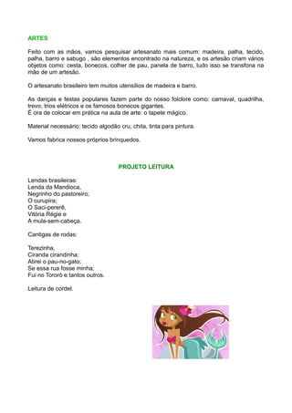 ARTES

Feito com as mãos, vamos pesquisar artesanato mais comum: madeira, palha, tecido,
palha, barro e sabugo , são elementos encontrado na natureza, e os artesão criam vários
objetos como: cesta, bonecos, colher de pau, panela de barro, tudo isso se transfona na
mão de um artesão.

O artesanato brasileiro tem muitos utensílios de madeira e barro.

As danças e festas populares fazem parte do nosso folclore como: carnaval, quadrilha,
trevo, trios elétricos e os famosos bonecos gigantes.
É ora de colocar em prática na aula de arte: o tapete mágico.

Material necessário: tecido algodão cru, chita, tinta para pintura.

Vamos fabrica nossos próprios brinquedos.



                                    PROJETO LEITURA

Lendas brasileiras:
Lenda da Mandioca,
Negrinho do pastoreiro;
O curupira;
O Saci-pererê,
Vitória Régie e
A mula-sem-cabeça.

Cantigas de rodas:

Terezinha,
Ciranda cirandinha;
Atirei o pau-no-gato;
Se essa rua fosse minha;
Fui no Tororó e tantos outros.

Leitura de cordel.
 