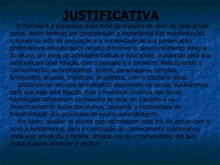 JUSTIFICATIVA
   O Folclore é a expressão mais forte da maneira de viver de cada grupo
social. Assim levando em consideração a importância das manifestações
culturais na vida da população e a necessidade de sua preservação,
pretendemos através deste projeto promover o desenvolvimento integral
do aluno, por meio de atividades lúdicas e educativas, auxiliando para que
estabeleçam uma relação com o passado e o presente. Relacionando o
conhecimento, as brincadeiras, lendas, personagens, canções,
brinquedos, poesias, crendices, provérbios, com o cotidiano atual.
   Utilizando os recursos tecnológicos disponíveis na escola, auxiliaremos
para que haja esta ligação, pois a mudança contínua das novas
tecnologias influenciam na maneira de vida, no trabalho e no
desenvolvimento social dos alunos, causando a necessidade de
transformação dos processos de ensino aprendizagem.
   Por tanto, auxiliar os alunos que reconheçam este link do antigo com o
novo é fundamental, para a construção do conhecimento colaborativo,
onde seja envolvida a família, amigos, escola e comunidade, em que
todos possam aprender e ensinar.
 