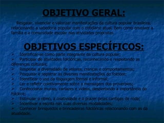 OBJETIVO GERAL:
   Resgatar, vivenciar e valorizar manifestações da cultura popular brasileira,
relacionando a sabedoria popular com o cotidiano atual. Bem como envolver a
família e a comunidade escolar nas atividades propostas.


      OBJETIVOS ESPECÍFICOS:
 Identificar-se como parte integrante da cultura popular;
 Participar de atividades folclóricas, reconhecendo e respeitando as
diferenças culturais;
 Respeitar a diversidade de valores, crenças e comportamentos;
 Pesquisar e registrar as diversas manifestações do folclore;
 Identificar o uso da linguagem formal e informal;
 Ler e refletir coletivamente sobre a mensagem dos provérbios;
 Confeccionar murais, cartazes e vídeos, despertando a importância do
folclore;
 Estimular o ritmo, a criatividade e o prazer pelas cantigas de roda;
 Incentivar a escrita nas suas diversas modalidades;
 Conhecer brinquedos e brincadeiras folclóricas relacionando com as da
atualidade.
 