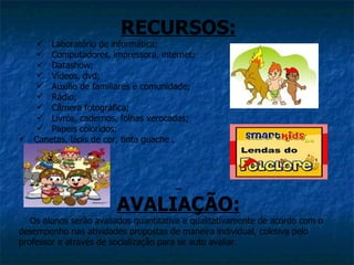 RECURSOS:
   Laboratório de informática;
   Computadores, impressora, internet;
   Datashow;
   Vídeos, dvd;
   Auxilio de familiares e comunidade;
   Rádio;
   Câmera fotográfica;
   Livros, cadernos, folhas xerocadas;
   Papeis coloridos;
 Canetas, lápis de cor, tinta guache .




                        AVALIAÇÃO:
   Os alunos serão avaliados quantitativa e qualitativamente de acordo com o
desempenho nas atividades propostas de maneira individual, coletiva pelo
professor e através de socialização para se auto avaliar.
 