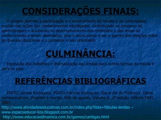 CONSIDERAÇÕES FINAIS:
   O projeto permite a participação e o envolvimento da família e da comunidade
escolar nas ações dos conhecimentos interligados, contribuindo no processo de
aprendizagem e auxiliando no desenvolvimento dos conteúdos e das áreas do
conhecimento a serem abordados, pois o aluno passa a ser o agente das relações entre
as diversas disciplinas e o professor o seu orientador.


                       CULMINÂNCIA:
  Exposição dos trabalhos e dramatização das lendas para outras turmas da escola e
para os pais.


       REFERÊNCIAS BIBLIOGRÁFICAS
   PINTO,Gerusa Rodrigues. PINTO,Frances Rodrigues. Dia-a-dia do Professor. Datas
comemorativas, Projetos e murais. Mês de agosto. Volume 6. 2ª edição. Editora FAPI,
2001.
http://www.atividadeseducativas.com.br/index.php?lista=fábulas-lendas –
www.espacoeducar-liza.blogspot.com.br
 http://www.educacaodinamica.com.br/games/cantigas.html
 