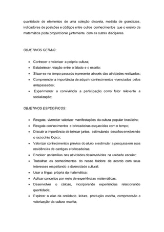 quantidade de elementos de uma coleção discreta, medida de grandezas, 
indicadores de posições e códigos entre outros conhecimentos que o ensino da 
matemática pode proporcionar juntamente com as outras disciplinas. 
OBJETIVOS GERAIS: 
 Conhecer e valorizar a própria cultura; 
 Estabelecer relação entre o falado e o escrito; 
 Situar-se no tempo passado e presente através das atividades realizadas; 
 Compreender a importância de adquirir conhecimentos vivenciados pelos 
antepassados; 
 Experimentar a convivência a participação como fator relevante a 
socialização; 
OBJETIVOS ESPECÍFICOS: 
 Resgata, vivenciar valorizar manifestações da cultura popular brasileira; 
 Resgata conhecimentos e brincadeiras esquecidas com o tempo; 
 Discutir a importância de brincar juntos, estimulando desafios envolvendo 
o raciocínio lógico; 
 Valorizar conhecimentos prévios do aluno e estimular a pesquisa em suas 
residências de cantigas e brincadeiras; 
 Envolver as famílias nas atividades desenvolvidas na unidade escolar; 
 Trabalhar os conhecimentos do nosso folclore de acordo com seus 
interesses respeitando a diversidade cultural; 
 Usar a língua própria da matemática; 
 Aplicar conceitos por meio de experiências matemáticas; 
 Desenvolver o cálculo, incorporando experiências relacionando 
quantidade; 
 Explorar o eixo da oralidade, leitura, produção escrita, compreensão e 
valorização da cultura escrita; 
 