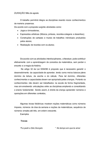 DURAÇÃO: Mês de agosto 
O trabalho permitirá integra as disciplinas visando novos conhecimentos 
de maneira prazerosa. 
De acordo com a proposta surgirão atividades como: 
 Jogos e brincadeiras, 
 Expressões artísticas (Música, pinturas, recortes-colagens e desenhos); 
 Construções de cartazes e murais de trabalhos individuais produzidos 
pelos alunos; 
 Realização de receitas com os alunos; 
De acordo com as atividades interdisciplinares, a literatura pode contribui r 
efetivamente com a aprendizagem de conceitos da matemática, sem perder o 
encanto e a magia da história. 
No artigo 32 da Lei 9394/96 é proposto que é necessário garantir o 
desenvolvimento da capacidade de aprender, tendo como meios básicos pleno 
domínio da leitura, da escrita e do cálculo. Para tal domínio, diferentes 
conhecimentos e capacidades devem ser apropriado pelas crianças. Portanto os 
conhecimentos não devem ser trabalhados na escola de forma fragmentada, 
mas sim envolvendo articulações entre as disciplinas ampliando e consolidando 
o ensino fundamental. Sendo assim, é direito da criança apreender números e 
operações em diferentes contextos, 
Algumas trovas folclóricas mostram noções matemáticas como números 
ímpares, números de dias da semana e noções de matemáticas, sequência de 
números simples até três, em ordem crescente. 
Exemplos 
Trovas 
“Fui pedir a São Gonçalo “ No tempo em que te amei 
 