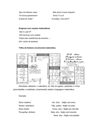 Que me fizesse casar Não amei a mais ninguém 
10 noivos apareceram Amei 7 e a 8 
9 deles fiz voltar “ 9 contigo, meu bem!” 
Enigmas com noções matemáticas 
Que é, que é? 
100 meninas num castelo 
Todas elas vestidinhas de amarelo...... 
(Um cacho de banana) 
Trilha do folclore envolvendo matemática 
Atividades utilizando o calendário do mês de agosto, parlendas e rimas 
para trabalhar a oralidade, compreensão textual e linguagem matemática. 
Exemplo: 
Serra madeira Um, dois - feijão com arroz 
Senhor carpinteiro Três, quatro - feijão no prato 
Serra direito Cinco, seis – feijão pra nós três 
Pra ganhar dinheiro Sete, oito – feijão com biscoito 
Nove, dez – feijão com pastéis 
 