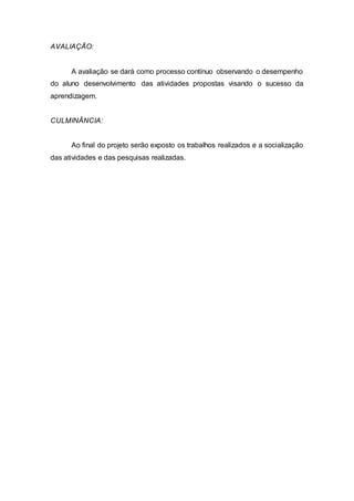 AVALIAÇÃO: 
A avaliação se dará como processo contínuo observando o desempenho 
do aluno desenvolvimento das atividades propostas visando o sucesso da 
aprendizagem. 
CULMINÂNCIA: 
Ao final do projeto serão exposto os trabalhos realizados e a socialização 
das atividades e das pesquisas realizadas. 
